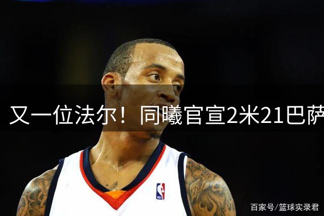 又一位法尔！同曦官宣2米21巴萨中锋加盟 两位新星上调一队