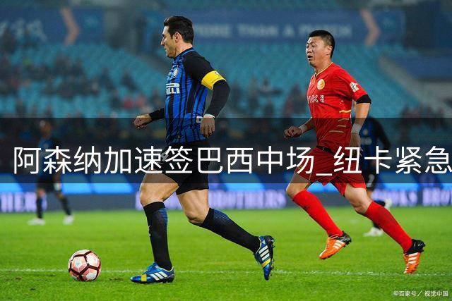 阿森纳加速签巴西中场 纽卡紧急锁定葡超球星替代