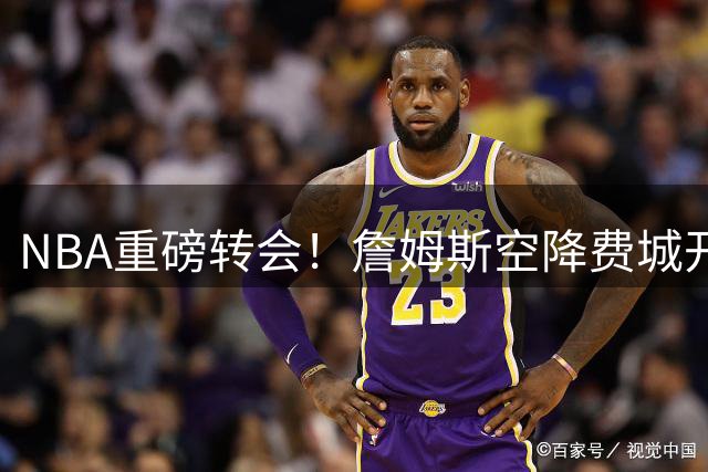 NBA重磅转会！詹姆斯空降费城开启终极争冠之旅